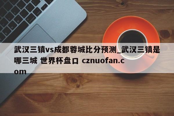 武汉三镇vs成都蓉城比分预测_武汉三镇是哪三城 世界杯盘口 cznuofan.com