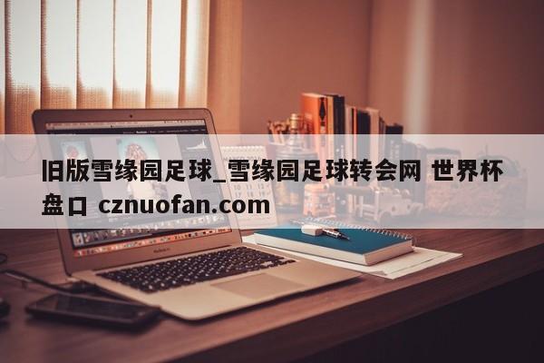 旧版雪缘园足球_雪缘园足球转会网 世界杯盘口 cznuofan.com