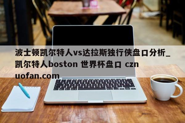 波士顿凯尔特人vs达拉斯独行侠盘口分析_凯尔特人boston 世界杯盘口 cznuofan.com