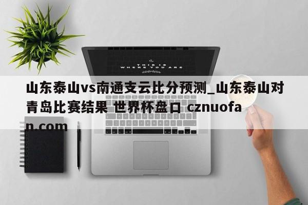 山东泰山vs南通支云比分预测_山东泰山对青岛比赛结果 世界杯盘口 cznuofan.com
