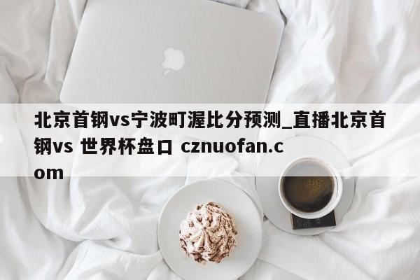北京首钢vs宁波町渥比分预测_直播北京首钢vs 世界杯盘口 cznuofan.com