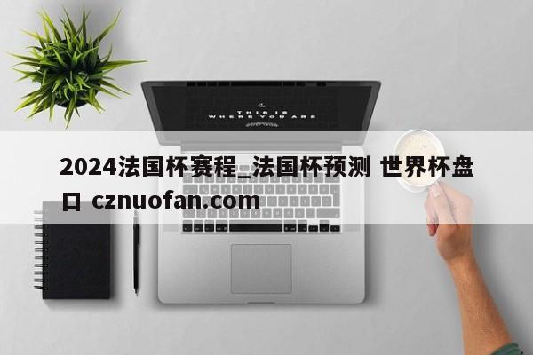 2024法国杯赛程_法国杯预测 世界杯盘口 cznuofan.com