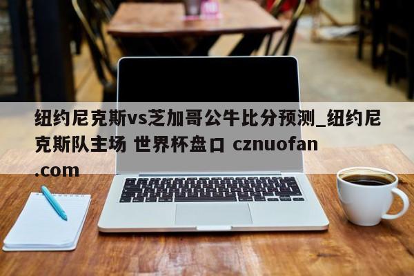 纽约尼克斯vs芝加哥公牛比分预测_纽约尼克斯队主场 世界杯盘口 cznuofan.com
