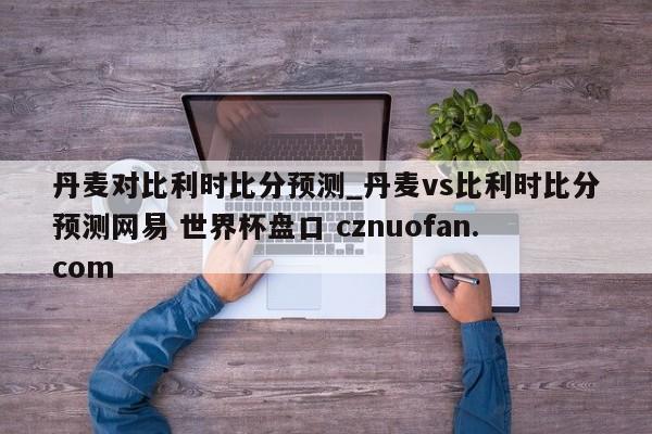 丹麦对比利时比分预测_丹麦vs比利时比分预测网易 世界杯盘口 cznuofan.com