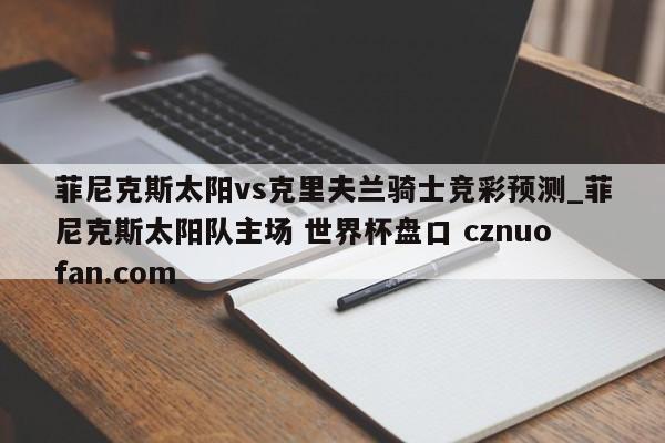 菲尼克斯太阳vs克里夫兰骑士竞彩预测_菲尼克斯太阳队主场 世界杯盘口 cznuofan.com