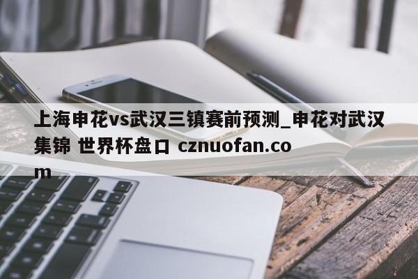 上海申花vs武汉三镇赛前预测_申花对武汉集锦 世界杯盘口 cznuofan.com