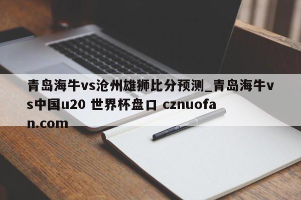 青岛海牛vs沧州雄狮比分预测_青岛海牛vs中国u20 世界杯盘口 cznuofan.com