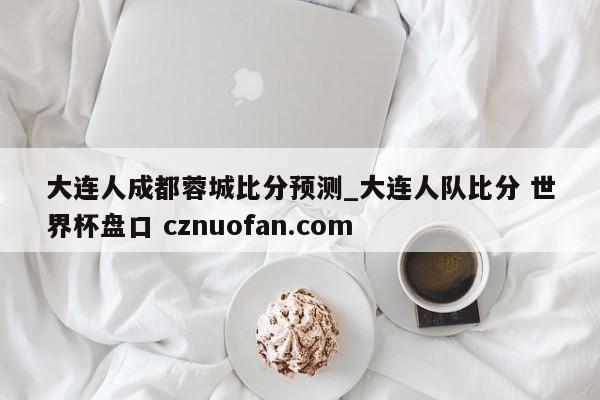 大连人成都蓉城比分预测_大连人队比分 世界杯盘口 cznuofan.com