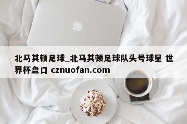 北马其顿足球_北马其顿足球队头号球星 世界杯盘口 cznuofan.com