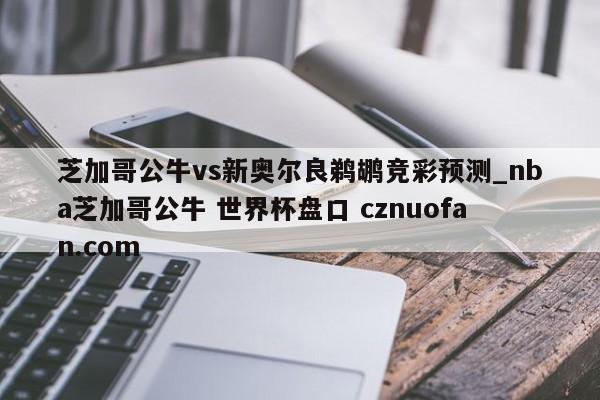 芝加哥公牛vs新奥尔良鹈鹕竞彩预测_nba芝加哥公牛 世界杯盘口 cznuofan.com