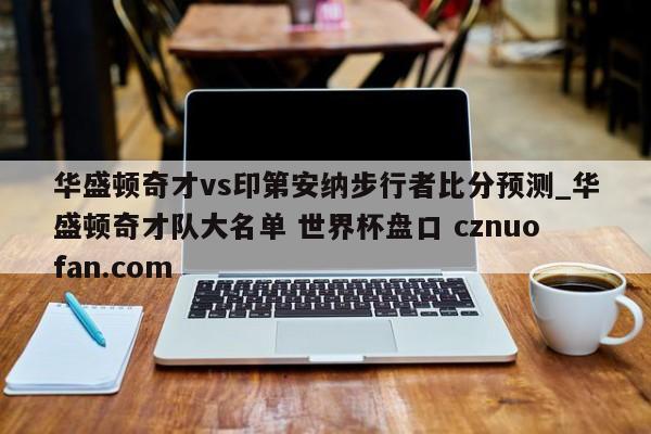 华盛顿奇才vs印第安纳步行者比分预测_华盛顿奇才队大名单 世界杯盘口 cznuofan.com