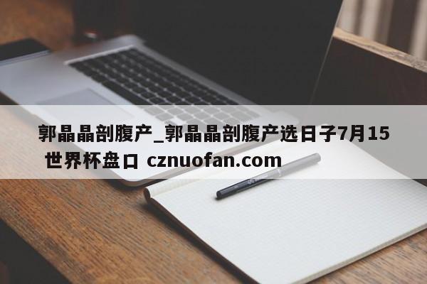 郭晶晶剖腹产_郭晶晶剖腹产选日子7月15 世界杯盘口 cznuofan.com