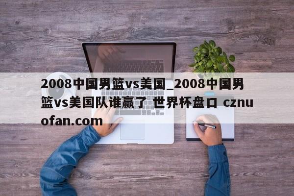 2008中国男篮vs美国_2008中国男篮vs美国队谁赢了 世界杯盘口 cznuofan.com
