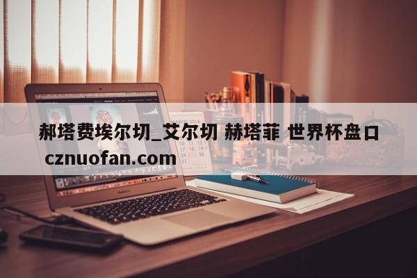 郝塔费埃尔切_艾尔切 赫塔菲 世界杯盘口 cznuofan.com