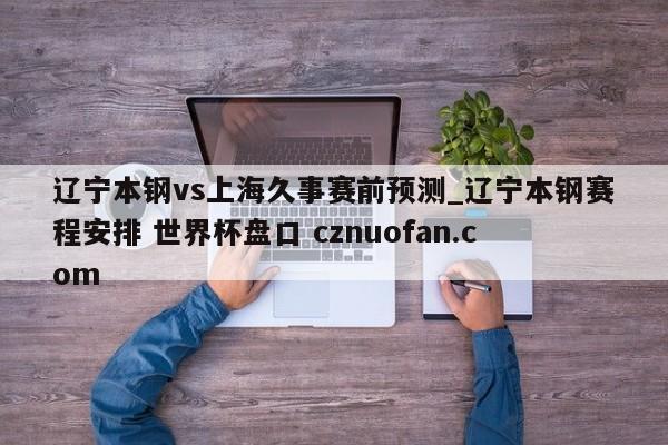 辽宁本钢vs上海久事赛前预测_辽宁本钢赛程安排 世界杯盘口 cznuofan.com