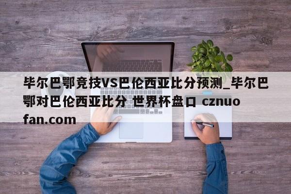 毕尔巴鄂竞技VS巴伦西亚比分预测_毕尔巴鄂对巴伦西亚比分 世界杯盘口 cznuofan.com