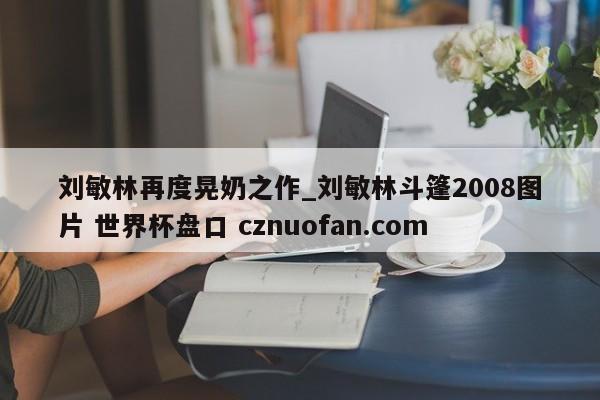 刘敏林再度晃奶之作_刘敏林斗篷2008图片 世界杯盘口 cznuofan.com