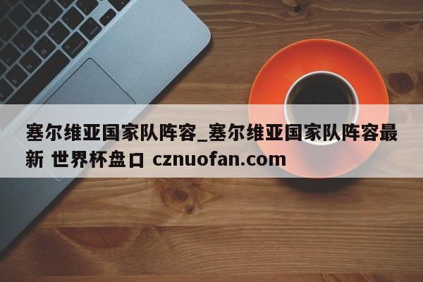 塞尔维亚国家队阵容_塞尔维亚国家队阵容最新 世界杯盘口 cznuofan.com