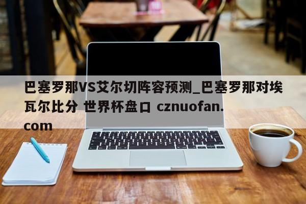巴塞罗那VS艾尔切阵容预测_巴塞罗那对埃瓦尔比分 世界杯盘口 cznuofan.com