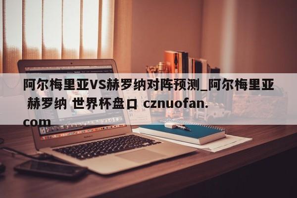 阿尔梅里亚VS赫罗纳对阵预测_阿尔梅里亚 赫罗纳 世界杯盘口 cznuofan.com