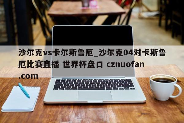 沙尔克vs卡尔斯鲁厄_沙尔克04对卡斯鲁厄比赛直播 世界杯盘口 cznuofan.com