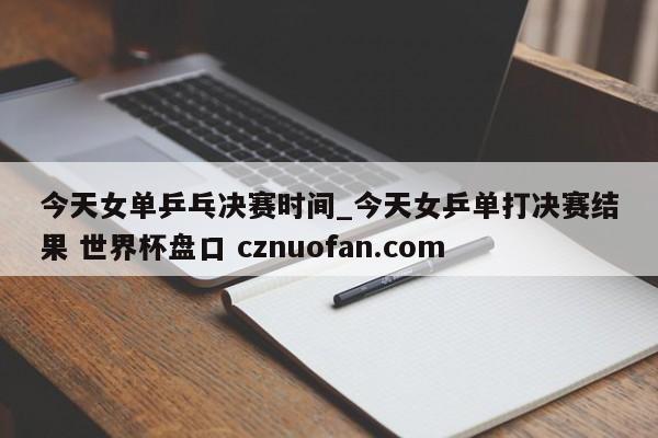 今天女单乒乓决赛时间_今天女乒单打决赛结果 世界杯盘口 cznuofan.com