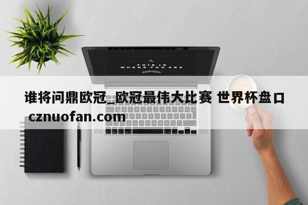 谁将问鼎欧冠_欧冠最伟大比赛 世界杯盘口 cznuofan.com
