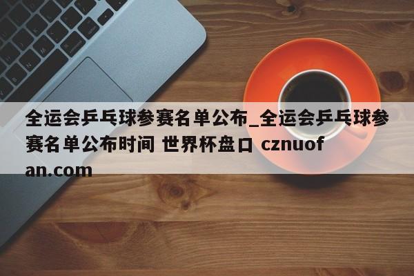 全运会乒乓球参赛名单公布_全运会乒乓球参赛名单公布时间 世界杯盘口 cznuofan.com