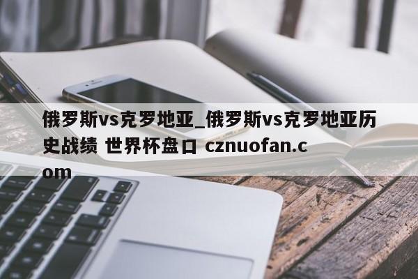 俄罗斯vs克罗地亚_俄罗斯vs克罗地亚历史战绩 世界杯盘口 cznuofan.com